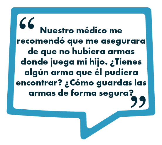 Imagen de un recuadro con un bocadillo de diálogo azul que contiene el texto: "Nuestro médico me recomendó que me asegurara de que no hubiera armas donde juega mi hijo. ¿Tienes algún arma que él pudiera encontrar? ¿Cómo guardas las armas de forma segura?".