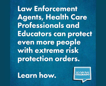 Text graphic stating that law enforcement agents, health care professionals, and educators can protect people with extreme risk protection orders, with a prompt to Learn how and the Lets Talk Guns Colorado logo.