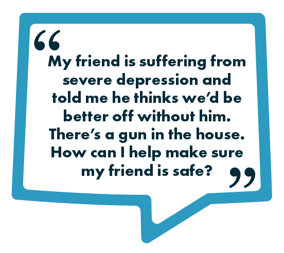 A blue speech-bubble graphic containing the text: “My friend is suffering from severe depression and told me he thinks we’d be better off without him. There’s a gun in the house. How can I help make sure my friend is safe?”