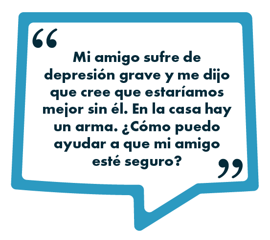 Texto en español dentro de un recuadro en forma de burbuja de diálogo que dice: Mi amigo sufre de depresión grave y me dijo que cree que estaríamos mejor sin él. En la casa hay un arma. ¿Cómo puedo ayudar a que mi amigo esté seguro?.