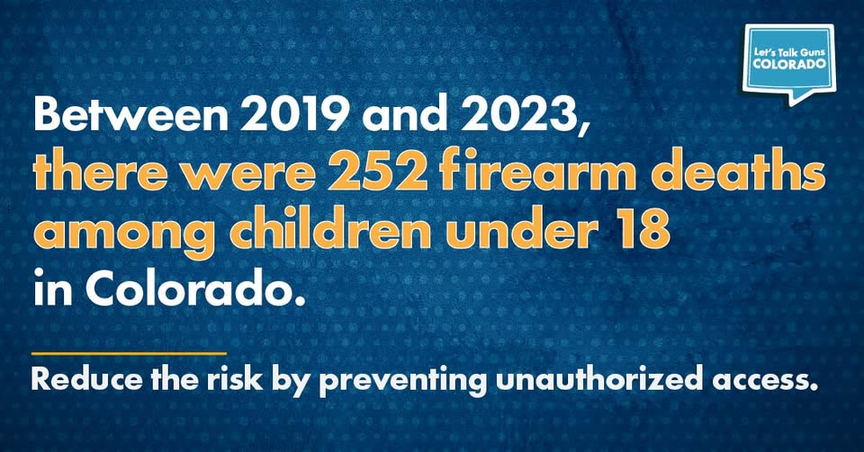 Text graphic stating: Between 2019 and 2023, there were 252 firearm deaths among children under 18 in Colorado. Reduce the risk by preventing unauthorized access. Includes the Lets Talk Guns COLORADO logo in the top right.